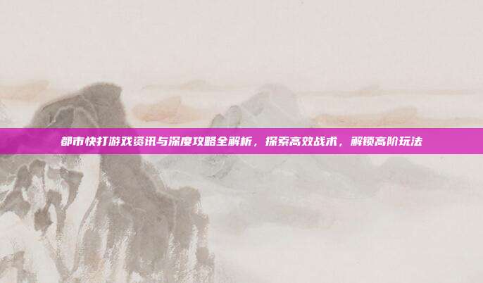 都市快打游戏资讯与深度攻略全解析,探索高效战术,解锁高阶玩法