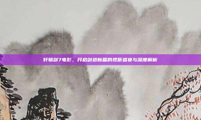 轩辕剑7电影，开启剑道新篇的视听盛宴与深度解析