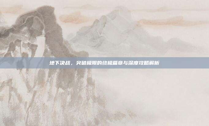 地下决战,突破极限的终极篇章与深度攻略解析