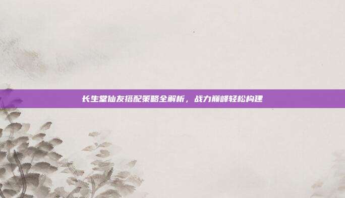 长生堂仙友搭配策略全解析,战力巅峰轻松构建