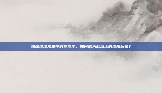 揭秘绝地求生中的神操作,如何成为战场上的终极玩家?