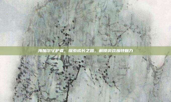 海加尔守护者,探索成长之路,解锁游戏独特魅力