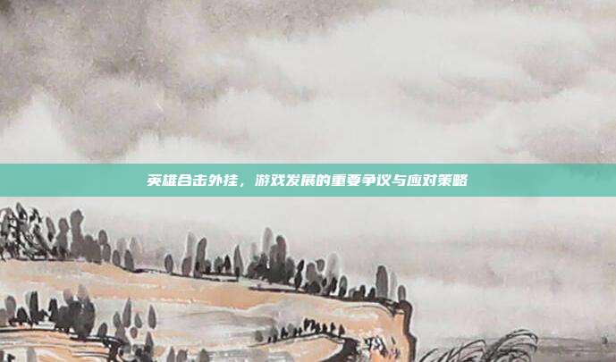 英雄合击外挂，游戏发展的重要争议与应对策略