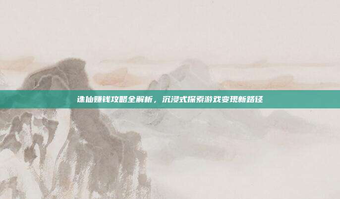 诛仙赚钱攻略全解析，沉浸式探索游戏变现新路径