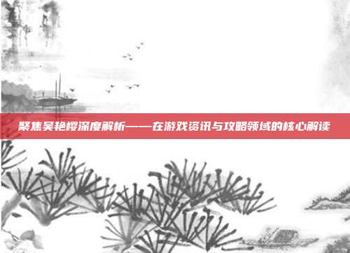 聚焦吴艳樱深度解析——在游戏资讯与攻略领域的核心解读