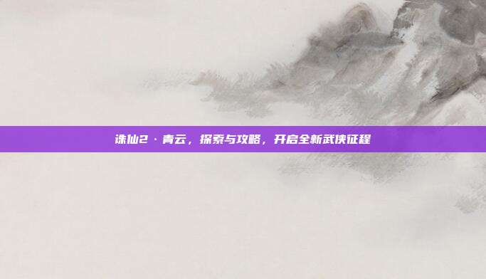 诛仙2·青云,探索与攻略,开启全新武侠征程