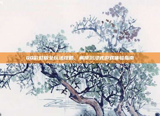 QQ彩虹版全玩法攻略,解锁沉浸式游戏体验指南