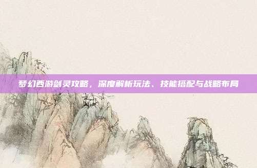 梦幻西游剑灵攻略，深度解析玩法、技能搭配与战略布局