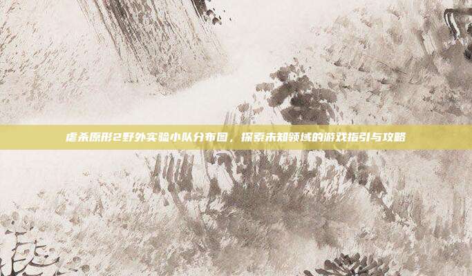 虐杀原形2野外实验小队分布图，探索未知领域的游戏指引与攻略