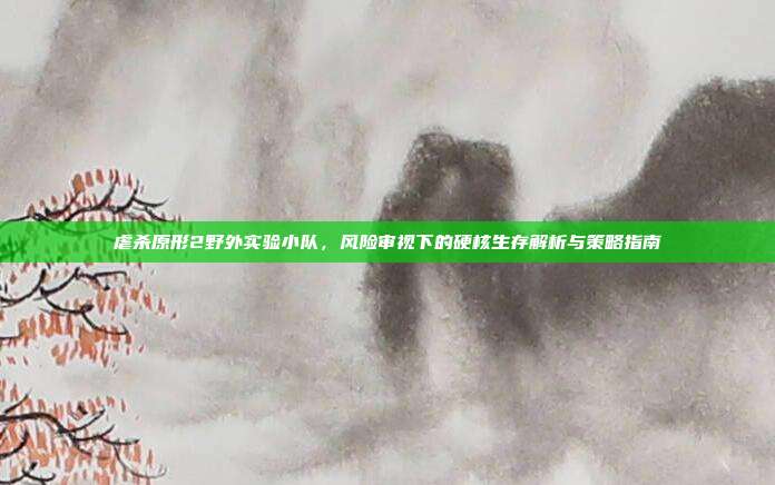 虐杀原形2野外实验小队,风险审视下的硬核生存解析与策略指南