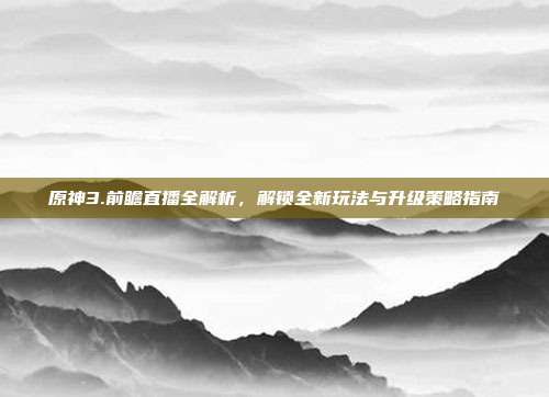 原神3.前瞻直播全解析,解锁全新玩法与升级策略指南