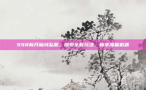 998新开魔域私服,探索全新玩法,畅享海量机遇