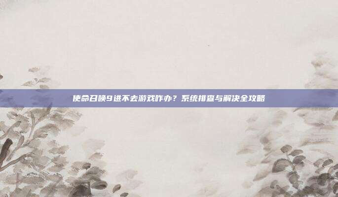 使命召唤9进不去游戏咋办？系统排查与解决全攻略