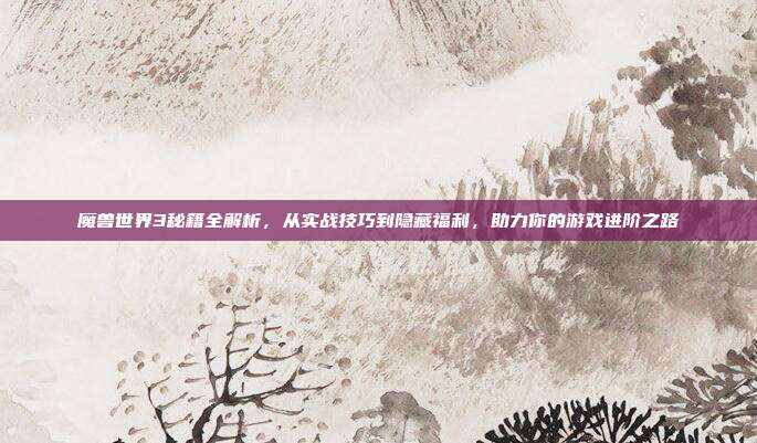 魔兽世界3秘籍全解析，从实战技巧到隐藏福利，助力你的游戏进阶之路