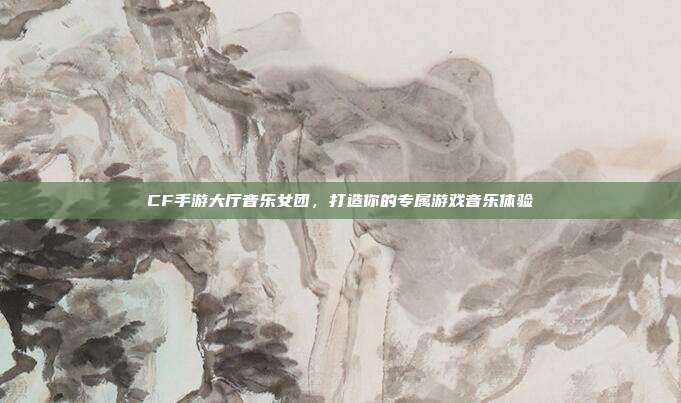 CF手游大厅音乐女团,打造你的专属游戏音乐体验