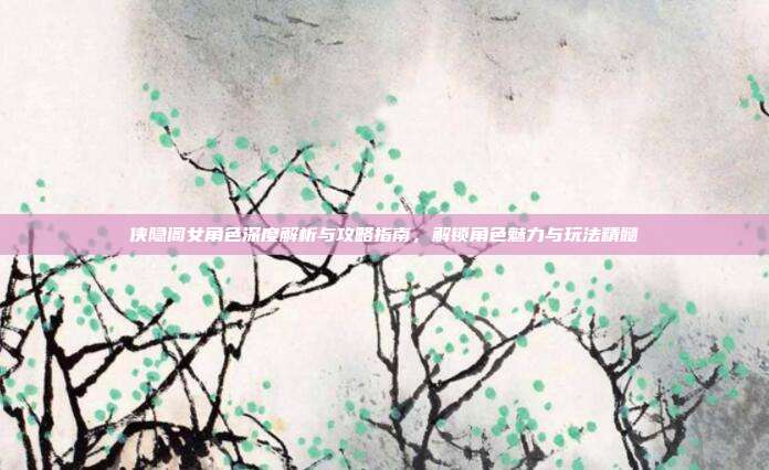 侠隐阁女角色深度解析与攻略指南,解锁角色魅力与玩法精髓