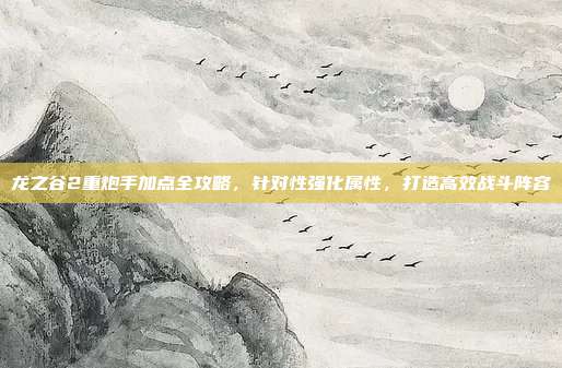 龙之谷2重炮手加点全攻略，针对性强化属性，打造高效战斗阵容