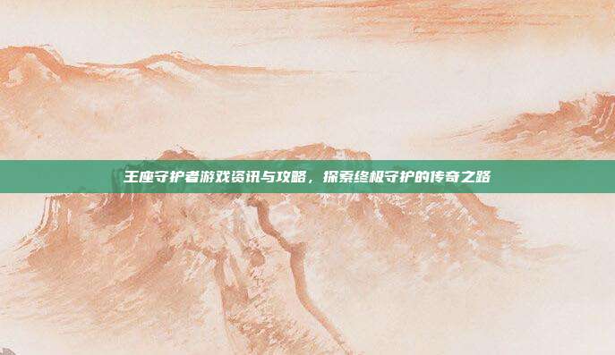 王座守护者游戏资讯与攻略,探索终极守护的传奇之路