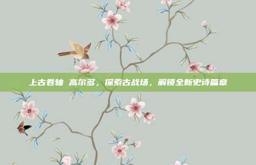 上古卷轴 高尔多，探索古战场，解锁全新史诗篇章
