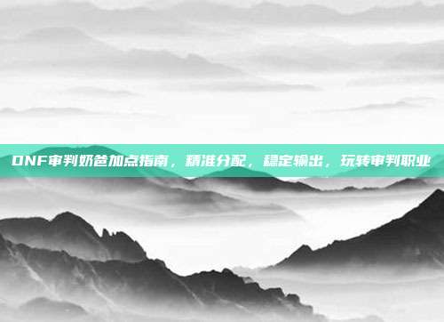 DNF审判奶爸加点指南,精准分配,稳定输出,玩转审判职业