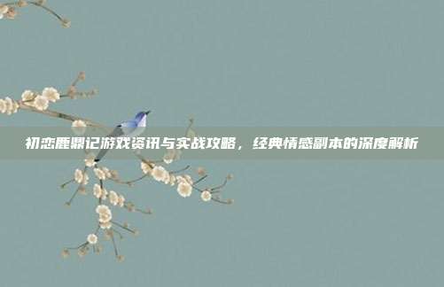 初恋鹿鼎记游戏资讯与实战攻略，经典情感副本的深度解析