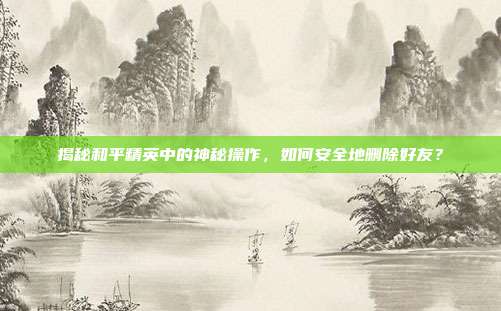 揭秘和平精英中的神秘操作,如何安全地删除好友?
