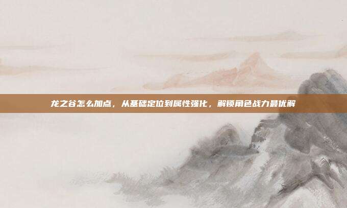 龙之谷怎么加点，从基础定位到属性强化，解锁角色战力最优解