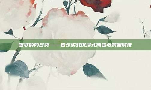 唱歌的向日葵——音乐游戏沉浸式体验与策略解析