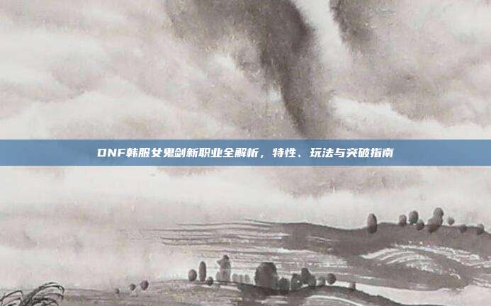 DNF韩服女鬼剑新职业全解析，特性、玩法与突破指南