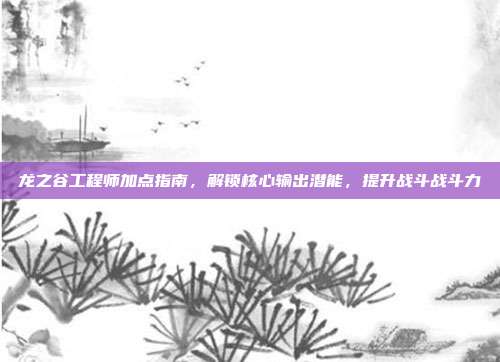 龙之谷工程师加点指南，解锁核心输出潜能，提升战斗战斗力