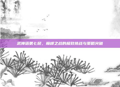 武神塔第七层，巅峰之战的极致挑战与策略突破