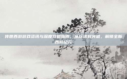传世西游游戏资讯与深度攻略指南,从玩法到突破,解锁全新西游纪元