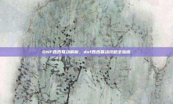 DNF西西联动解析,dnf西西联动攻略全指南