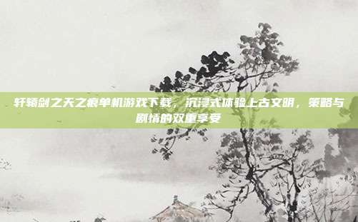 轩辕剑之天之痕单机游戏下载,沉浸式体验上古文明,策略与剧情的双重享受