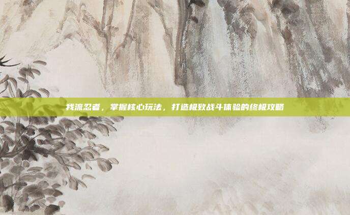 我流忍者,掌握核心玩法,打造极致战斗体验的终极攻略