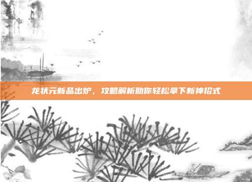 龙状元新品出炉,攻略解析助你轻松拿下新神招式