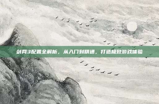 剑网3配置全解析,从入门到精通,打造极致游戏体验