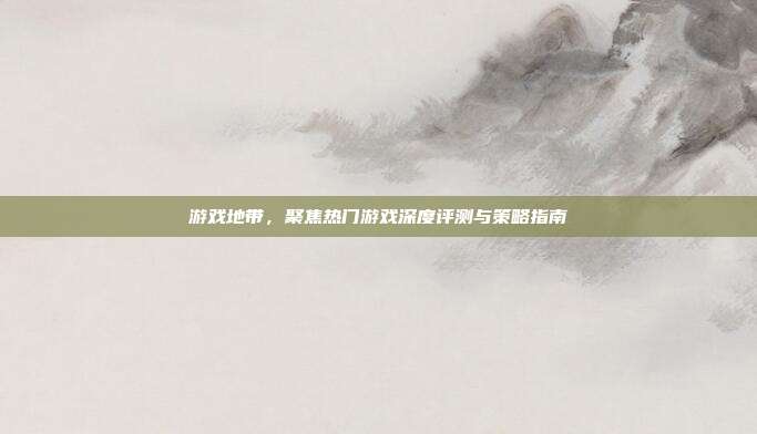 游戏地带，聚焦热门游戏深度评测与策略指南