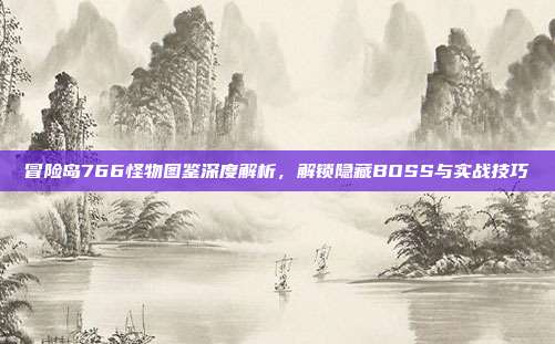 冒险岛766怪物图鉴深度解析,解锁隐藏BOSS与实战技巧