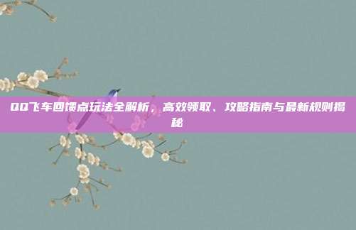 QQ飞车回馈点玩法全解析,高效领取、攻略指南与最新规则揭秘