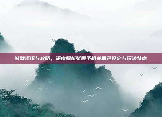 游戏资讯与攻略,深度解析张馨予相关角色设定与玩法特点