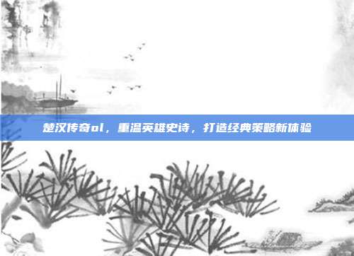 楚汉传奇ol,重温英雄史诗,打造经典策略新体验