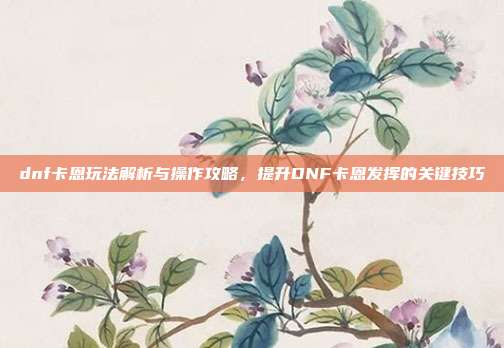 dnf卡恩玩法解析与操作攻略,提升DNF卡恩发挥的关键技巧