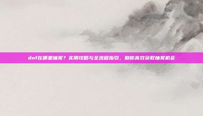 dnf在哪里抽奖？实用攻略与全流程指引，助你高效获取抽奖机会