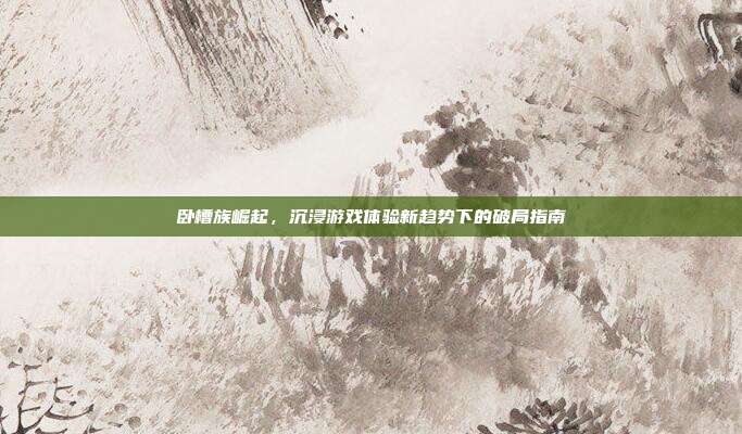 卧槽族崛起,沉浸游戏体验新趋势下的破局指南