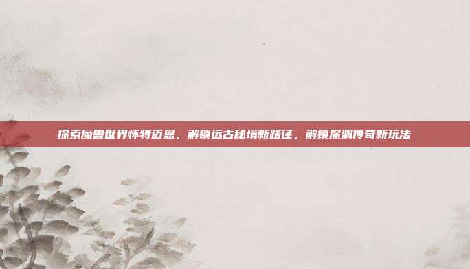 探索魔兽世界怀特迈恩,解锁远古秘境新路径,解锁深渊传奇新玩法