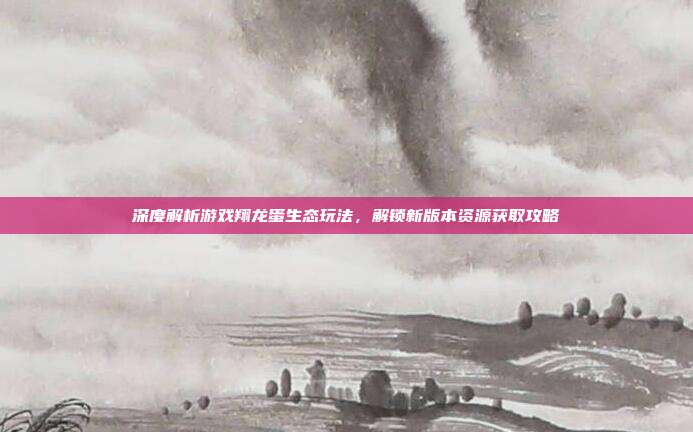 深度解析游戏翔龙蛋生态玩法，解锁新版本资源获取攻略