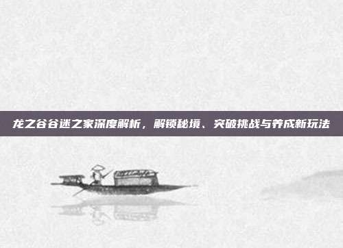 龙之谷谷迷之家深度解析,解锁秘境、突破挑战与养成新玩法