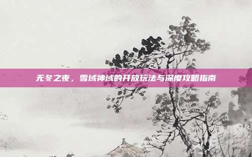 无冬之夜,雪域神域的开放玩法与深度攻略指南