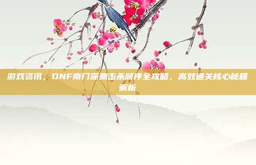 游戏资讯，DNF南门深渊击杀顺序全攻略，高效通关核心秘籍解析